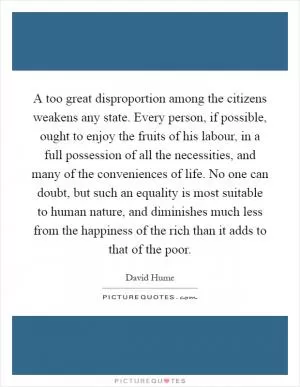 A too great disproportion among the citizens weakens any state. Every person, if possible, ought to enjoy the fruits of his labour, in a full possession of all the necessities, and many of the conveniences of life. No one can doubt, but such an equality is most suitable to human nature, and diminishes much less from the happiness of the rich than it adds to that of the poor Picture Quote #1