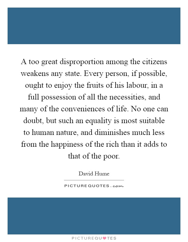 A too great disproportion among the citizens weakens any state. Every person, if possible, ought to enjoy the fruits of his labour, in a full possession of all the necessities, and many of the conveniences of life. No one can doubt, but such an equality is most suitable to human nature, and diminishes much less from the happiness of the rich than it adds to that of the poor Picture Quote #1
