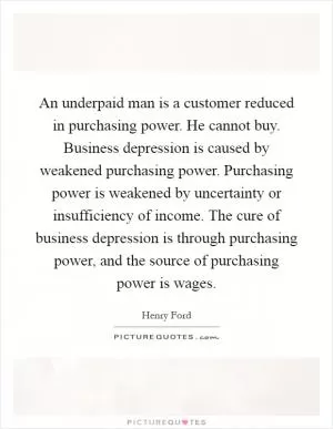 An underpaid man is a customer reduced in purchasing power. He cannot buy. Business depression is caused by weakened purchasing power. Purchasing power is weakened by uncertainty or insufficiency of income. The cure of business depression is through purchasing power, and the source of purchasing power is wages Picture Quote #1