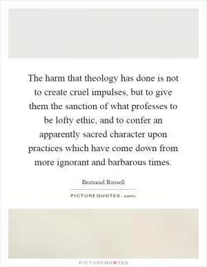 The harm that theology has done is not to create cruel impulses, but to give them the sanction of what professes to be lofty ethic, and to confer an apparently sacred character upon practices which have come down from more ignorant and barbarous times Picture Quote #1