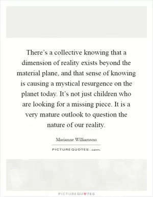 There’s a collective knowing that a dimension of reality exists beyond the material plane, and that sense of knowing is causing a mystical resurgence on the planet today. It’s not just children who are looking for a missing piece. It is a very mature outlook to question the nature of our reality Picture Quote #1