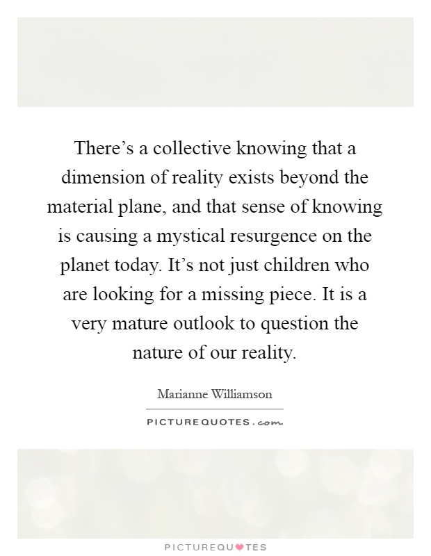 There's a collective knowing that a dimension of reality exists beyond the material plane, and that sense of knowing is causing a mystical resurgence on the planet today. It's not just children who are looking for a missing piece. It is a very mature outlook to question the nature of our reality Picture Quote #1