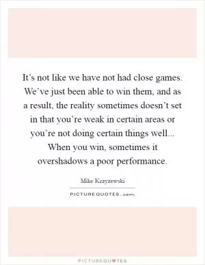 It’s not like we have not had close games. We’ve just been able to win them, and as a result, the reality sometimes doesn’t set in that you’re weak in certain areas or you’re not doing certain things well... When you win, sometimes it overshadows a poor performance Picture Quote #1
