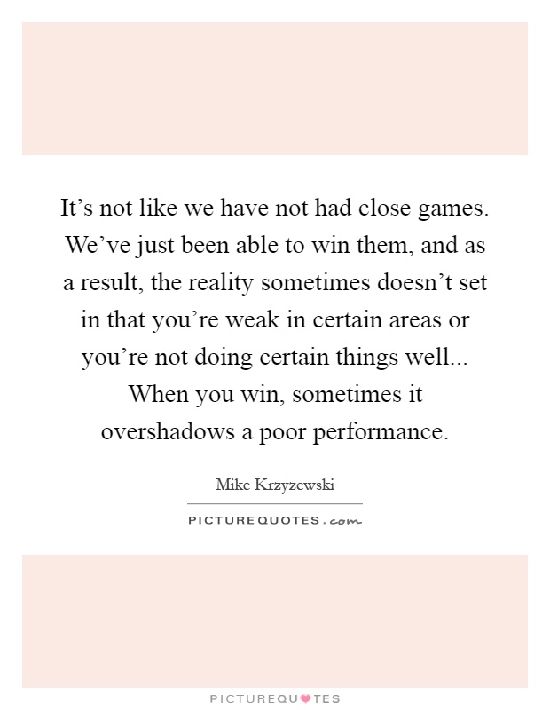 It's not like we have not had close games. We've just been able to win them, and as a result, the reality sometimes doesn't set in that you're weak in certain areas or you're not doing certain things well... When you win, sometimes it overshadows a poor performance Picture Quote #1