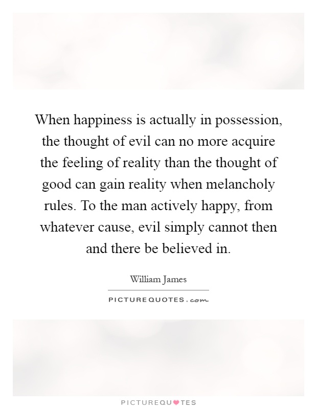 When happiness is actually in possession, the thought of evil can no more acquire the feeling of reality than the thought of good can gain reality when melancholy rules. To the man actively happy, from whatever cause, evil simply cannot then and there be believed in Picture Quote #1