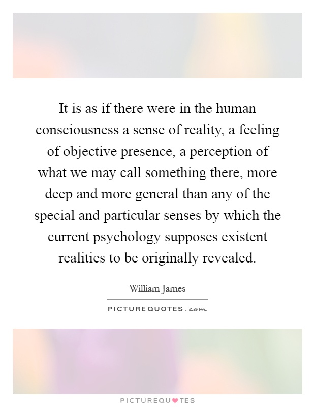 It is as if there were in the human consciousness a sense of reality, a feeling of objective presence, a perception of what we may call something there, more deep and more general than any of the special and particular senses by which the current psychology supposes existent realities to be originally revealed Picture Quote #1