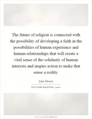 The future of religion is connected with the possibility of developing a faith in the possibilities of human experience and human relationships that will create a vital sense of the solidarity of human interests and inspire action to make that sense a reality Picture Quote #1