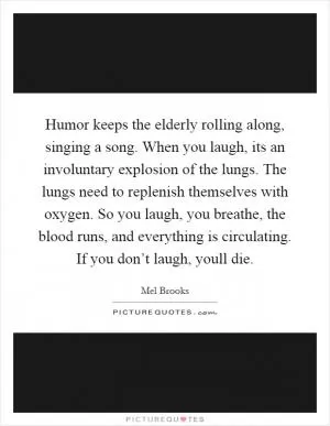 Humor keeps the elderly rolling along, singing a song. When you laugh, its an involuntary explosion of the lungs. The lungs need to replenish themselves with oxygen. So you laugh, you breathe, the blood runs, and everything is circulating. If you don’t laugh, youll die Picture Quote #1