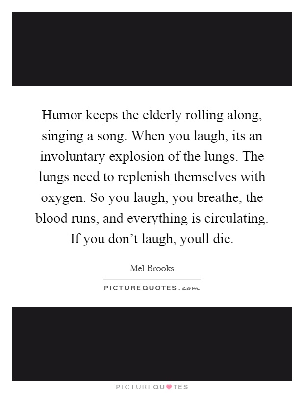 Humor keeps the elderly rolling along, singing a song. When you laugh, its an involuntary explosion of the lungs. The lungs need to replenish themselves with oxygen. So you laugh, you breathe, the blood runs, and everything is circulating. If you don't laugh, youll die Picture Quote #1