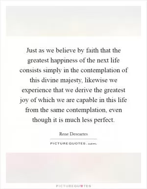 Just as we believe by faith that the greatest happiness of the next life consists simply in the contemplation of this divine majesty, likewise we experience that we derive the greatest joy of which we are capable in this life from the same contemplation, even though it is much less perfect Picture Quote #1