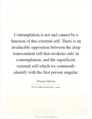 Contemplation is not and cannot be a function of this external self. There is an irreducible opposition between the deep transcendent self that awakens only in contemplation, and the superficial, external self which we commonly identify with the first person singular Picture Quote #1