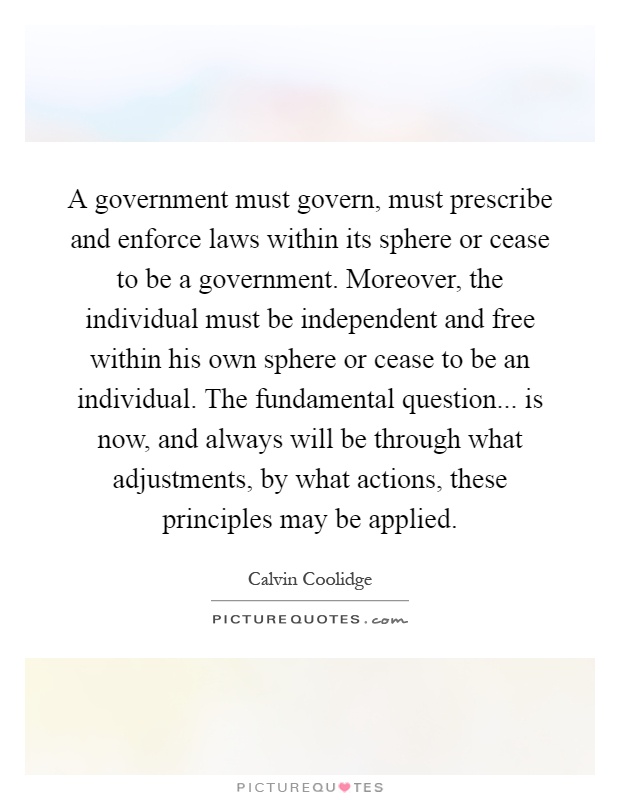 A government must govern, must prescribe and enforce laws within its sphere or cease to be a government. Moreover, the individual must be independent and free within his own sphere or cease to be an individual. The fundamental question... is now, and always will be through what adjustments, by what actions, these principles may be applied Picture Quote #1