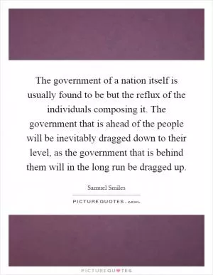 The government of a nation itself is usually found to be but the reflux of the individuals composing it. The government that is ahead of the people will be inevitably dragged down to their level, as the government that is behind them will in the long run be dragged up Picture Quote #1