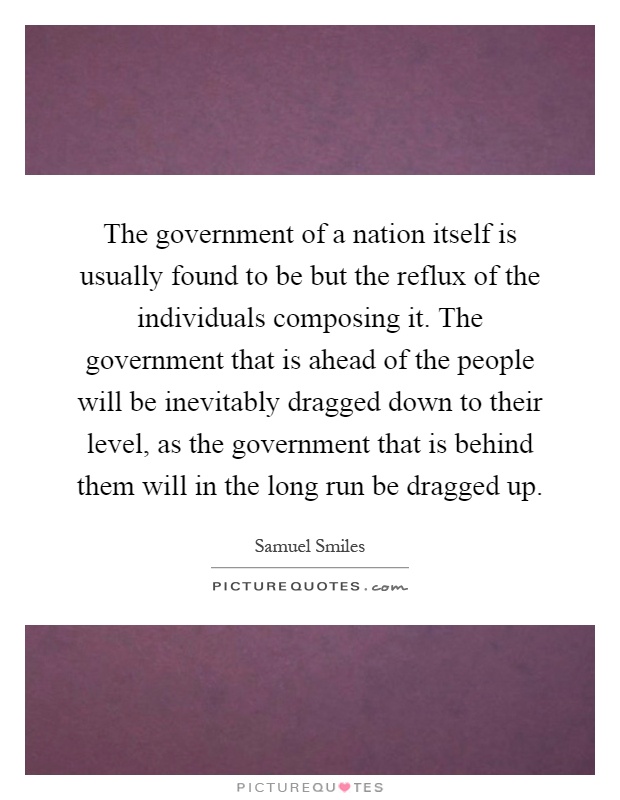 The government of a nation itself is usually found to be but the reflux of the individuals composing it. The government that is ahead of the people will be inevitably dragged down to their level, as the government that is behind them will in the long run be dragged up Picture Quote #1