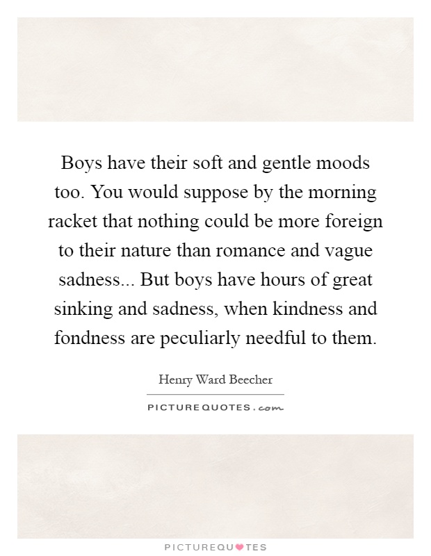 Boys have their soft and gentle moods too. You would suppose by the morning racket that nothing could be more foreign to their nature than romance and vague sadness... But boys have hours of great sinking and sadness, when kindness and fondness are peculiarly needful to them Picture Quote #1