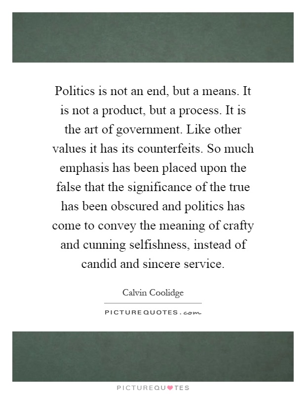 Politics is not an end, but a means. It is not a product, but a process. It is the art of government. Like other values it has its counterfeits. So much emphasis has been placed upon the false that the significance of the true has been obscured and politics has come to convey the meaning of crafty and cunning selfishness, instead of candid and sincere service Picture Quote #1