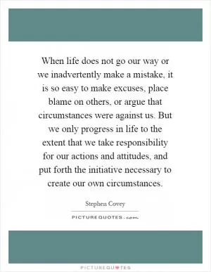 When life does not go our way or we inadvertently make a mistake, it is so easy to make excuses, place blame on others, or argue that circumstances were against us. But we only progress in life to the extent that we take responsibility for our actions and attitudes, and put forth the initiative necessary to create our own circumstances Picture Quote #1