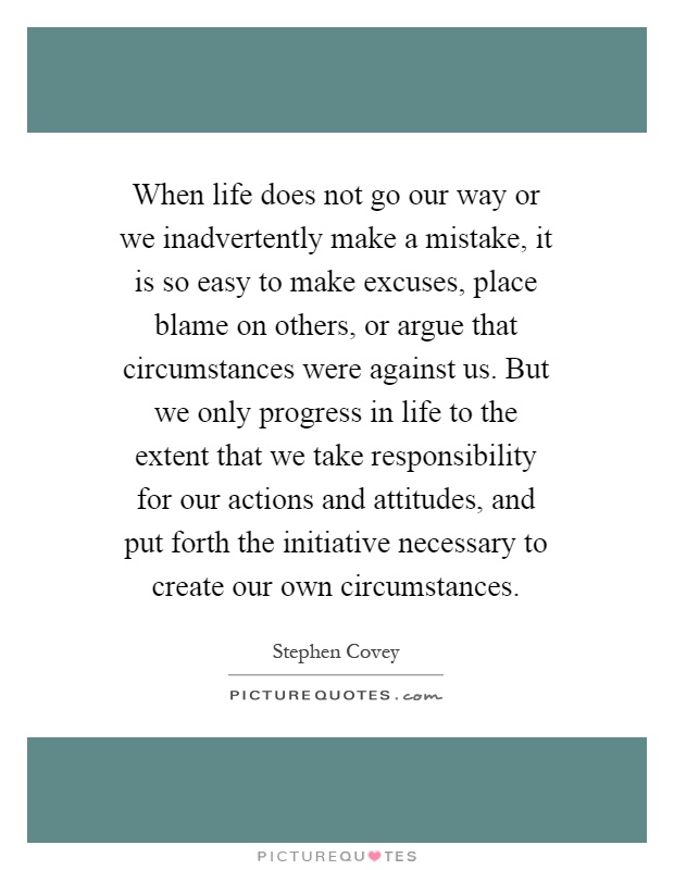 When life does not go our way or we inadvertently make a mistake, it is so easy to make excuses, place blame on others, or argue that circumstances were against us. But we only progress in life to the extent that we take responsibility for our actions and attitudes, and put forth the initiative necessary to create our own circumstances Picture Quote #1