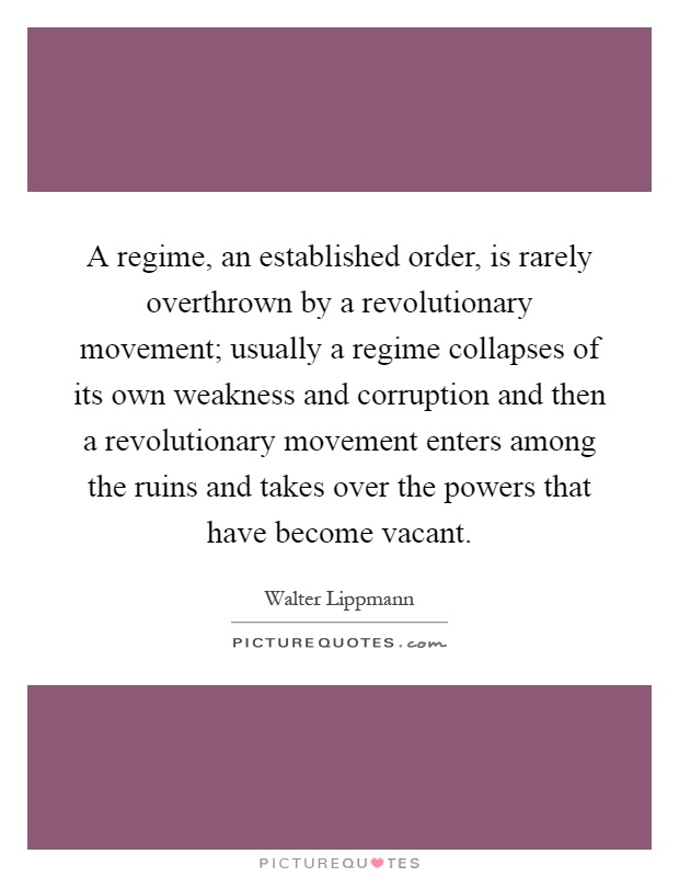 A regime, an established order, is rarely overthrown by a revolutionary movement; usually a regime collapses of its own weakness and corruption and then a revolutionary movement enters among the ruins and takes over the powers that have become vacant Picture Quote #1
