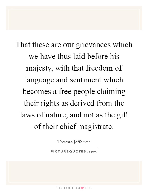 That these are our grievances which we have thus laid before his majesty, with that freedom of language and sentiment which becomes a free people claiming their rights as derived from the laws of nature, and not as the gift of their chief magistrate Picture Quote #1