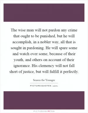 The wise man will not pardon any crime that ought to be punished, but he will accomplish, in a nobler way, all that is sought in pardoning. He will spare some and watch over some, because of their youth, and others on account of their ignorance. His clemency will not fall short of justice, but will fulfill it perfectly Picture Quote #1