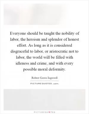 Everyone should be taught the nobility of labor, the heroism and splendor of honest effort. As long as it is considered disgraceful to labor, or aristocratic not to labor, the world will be filled with idleness and crime, and with every possible moral deformity Picture Quote #1
