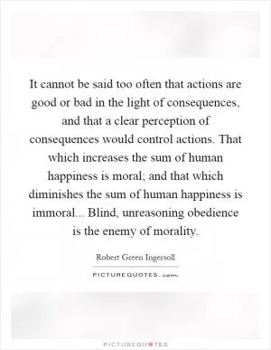 It cannot be said too often that actions are good or bad in the light of consequences, and that a clear perception of consequences would control actions. That which increases the sum of human happiness is moral; and that which diminishes the sum of human happiness is immoral... Blind, unreasoning obedience is the enemy of morality Picture Quote #1