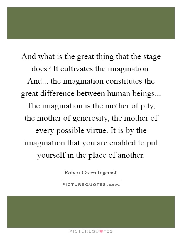 And what is the great thing that the stage does? It cultivates the imagination. And... the imagination constitutes the great difference between human beings... The imagination is the mother of pity, the mother of generosity, the mother of every possible virtue. It is by the imagination that you are enabled to put yourself in the place of another Picture Quote #1