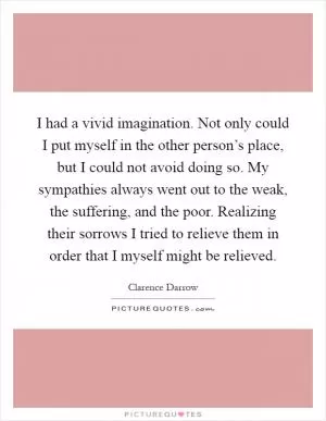 I had a vivid imagination. Not only could I put myself in the other person’s place, but I could not avoid doing so. My sympathies always went out to the weak, the suffering, and the poor. Realizing their sorrows I tried to relieve them in order that I myself might be relieved Picture Quote #1