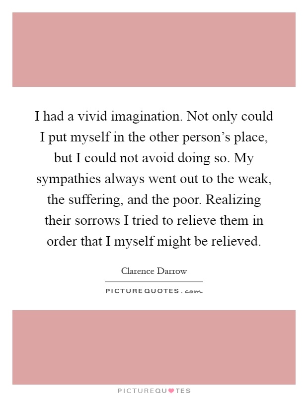 I had a vivid imagination. Not only could I put myself in the other person's place, but I could not avoid doing so. My sympathies always went out to the weak, the suffering, and the poor. Realizing their sorrows I tried to relieve them in order that I myself might be relieved Picture Quote #1