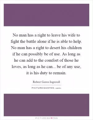 No man has a right to leave his wife to fight the battle alone if he is able to help. No man has a right to desert his children if he can possibly be of use. As long as he can add to the comfort of those he loves, as long as he can... be of any use, it is his duty to remain Picture Quote #1