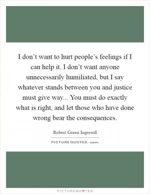 I don’t want to hurt people’s feelings if I can help it. I don’t want anyone unnecessarily humiliated, but I say whatever stands between you and justice must give way... You must do exactly what is right, and let those who have done wrong bear the consequences Picture Quote #1