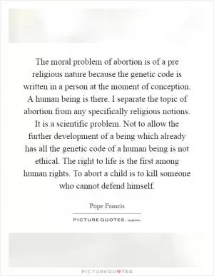 The moral problem of abortion is of a pre religious nature because the genetic code is written in a person at the moment of conception. A human being is there. I separate the topic of abortion from any specifically religious notions. It is a scientific problem. Not to allow the further development of a being which already has all the genetic code of a human being is not ethical. The right to life is the first among human rights. To abort a child is to kill someone who cannot defend himself Picture Quote #1