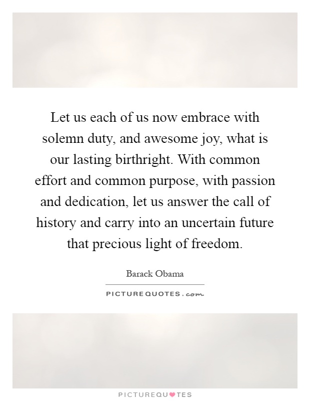 Let us each of us now embrace with solemn duty, and awesome joy, what is our lasting birthright. With common effort and common purpose, with passion and dedication, let us answer the call of history and carry into an uncertain future that precious light of freedom Picture Quote #1
