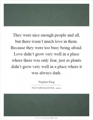 They were nice enough people and all, but there wasn’t much love in them. Because they were too busy being afraid. Love didn’t grow very well in a place where there was only fear, just as plants didn’t grow very well in a place where it was always dark Picture Quote #1