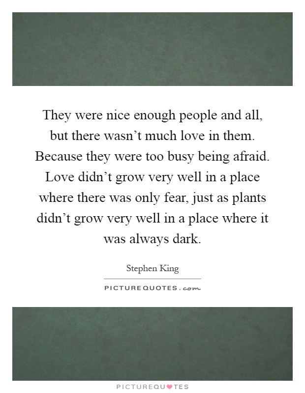 They were nice enough people and all, but there wasn't much love in them. Because they were too busy being afraid. Love didn't grow very well in a place where there was only fear, just as plants didn't grow very well in a place where it was always dark Picture Quote #1