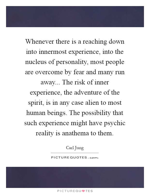 Whenever there is a reaching down into innermost experience, into the nucleus of personality, most people are overcome by fear and many run away... The risk of inner experience, the adventure of the spirit, is in any case alien to most human beings. The possibility that such experience might have psychic reality is anathema to them Picture Quote #1
