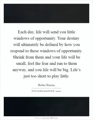 Each day, life will send you little windows of opportunity. Your destiny will ultimately be defined by how you respond to these windows of opportunity. Shrink from them and your life will be small, feel the fear and run to them anyway, and you life will be big. Life’s just too short to play little Picture Quote #1