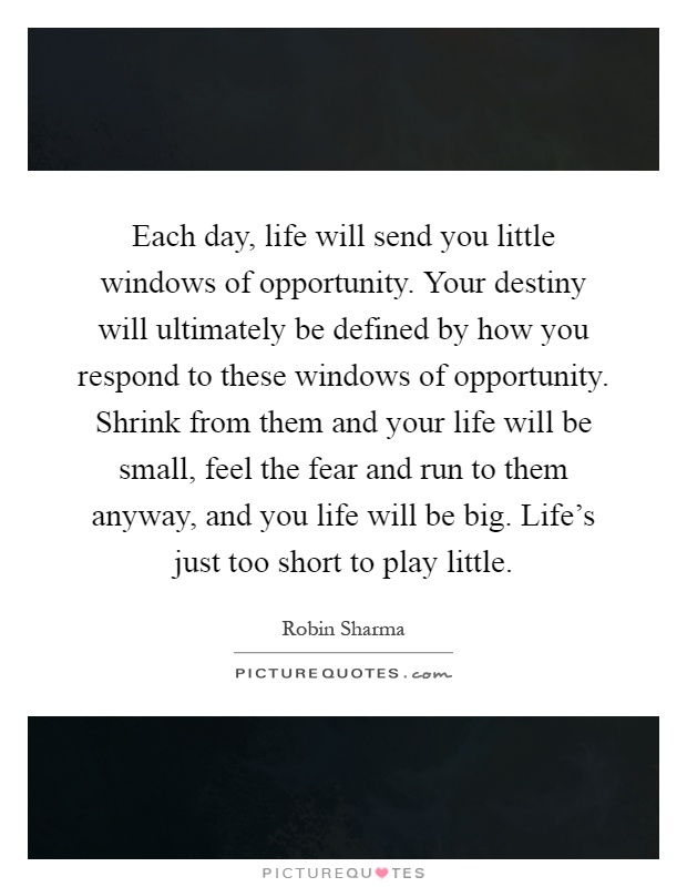 Each day, life will send you little windows of opportunity. Your destiny will ultimately be defined by how you respond to these windows of opportunity. Shrink from them and your life will be small, feel the fear and run to them anyway, and you life will be big. Life's just too short to play little Picture Quote #1