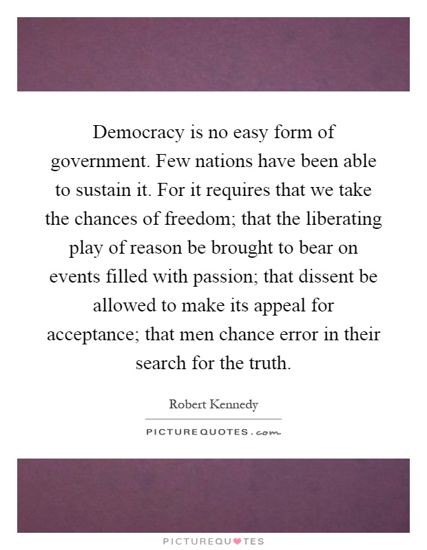 Democracy is no easy form of government. Few nations have been able to sustain it. For it requires that we take the chances of freedom; that the liberating play of reason be brought to bear on events filled with passion; that dissent be allowed to make its appeal for acceptance; that men chance error in their search for the truth Picture Quote #1