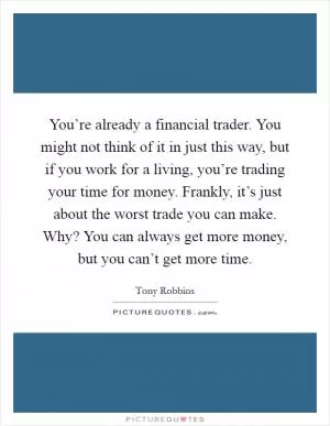 You’re already a financial trader. You might not think of it in just this way, but if you work for a living, you’re trading your time for money. Frankly, it’s just about the worst trade you can make. Why? You can always get more money, but you can’t get more time Picture Quote #1