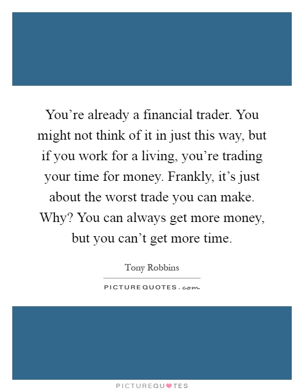 You're already a financial trader. You might not think of it in just this way, but if you work for a living, you're trading your time for money. Frankly, it's just about the worst trade you can make. Why? You can always get more money, but you can't get more time Picture Quote #1