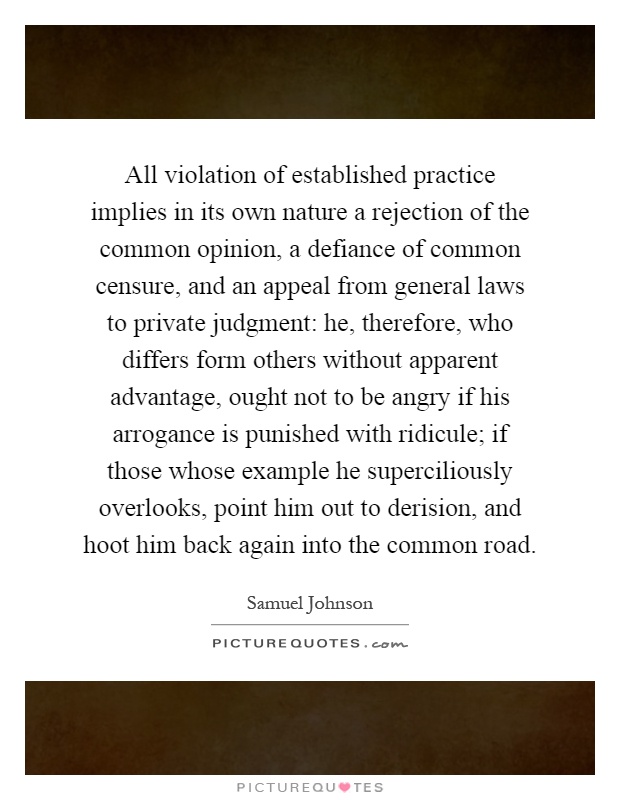 All violation of established practice implies in its own nature a rejection of the common opinion, a defiance of common censure, and an appeal from general laws to private judgment: he, therefore, who differs form others without apparent advantage, ought not to be angry if his arrogance is punished with ridicule; if those whose example he superciliously overlooks, point him out to derision, and hoot him back again into the common road Picture Quote #1