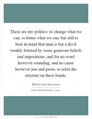 These are my politics: to change what we can; to better what we can; but still to bear in mind that man is but a devil weakly fettered by some generous beliefs and impositions; and for no word however sounding, and no cause however just and pious, to relax the stricture on these bonds Picture Quote #1