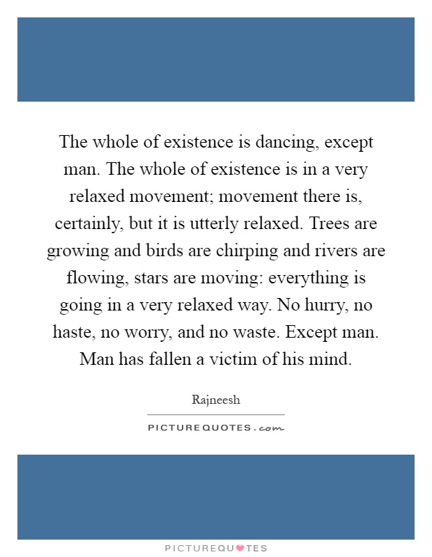 The whole of existence is dancing, except man. The whole of existence is in a very relaxed movement; movement there is, certainly, but it is utterly relaxed. Trees are growing and birds are chirping and rivers are flowing, stars are moving: everything is going in a very relaxed way. No hurry, no haste, no worry, and no waste. Except man. Man has fallen a victim of his mind Picture Quote #1