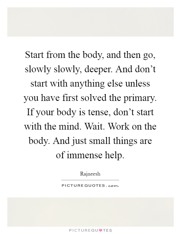 Start from the body, and then go, slowly slowly, deeper. And don't start with anything else unless you have first solved the primary. If your body is tense, don't start with the mind. Wait. Work on the body. And just small things are of immense help Picture Quote #1