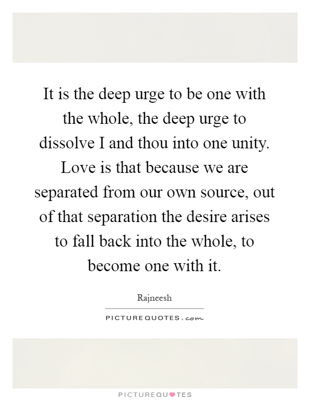 It is the deep urge to be one with the whole, the deep urge to dissolve I and thou into one unity. Love is that because we are separated from our own source, out of that separation the desire arises to fall back into the whole, to become one with it Picture Quote #1