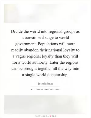 Divide the world into regional groups as a transitional stage to world government. Populations will more readily abandon their national loyalty to a vague regional loyalty than they will for a world authority. Later the regions can be brought together all the way into a single world dictatorship Picture Quote #1