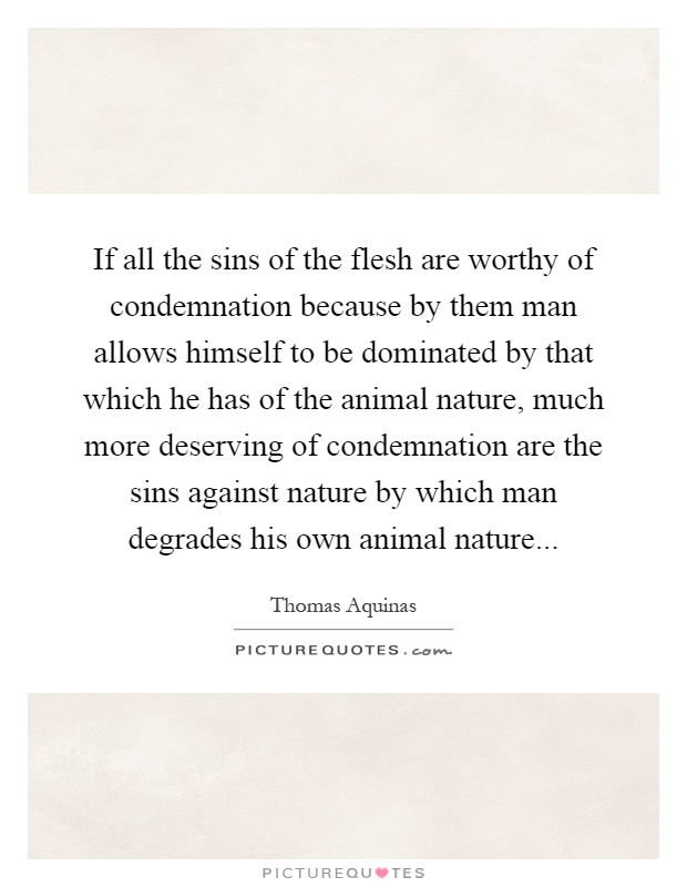 If all the sins of the flesh are worthy of condemnation because by them man allows himself to be dominated by that which he has of the animal nature, much more deserving of condemnation are the sins against nature by which man degrades his own animal nature Picture Quote #1