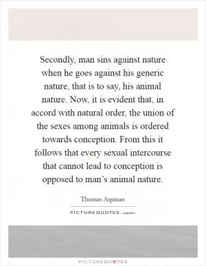 Secondly, man sins against nature when he goes against his generic nature, that is to say, his animal nature. Now, it is evident that, in accord with natural order, the union of the sexes among animals is ordered towards conception. From this it follows that every sexual intercourse that cannot lead to conception is opposed to man’s animal nature Picture Quote #1